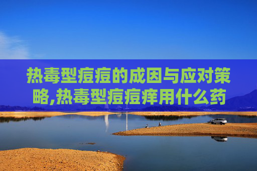 热毒型痘痘的成因与应对策略,热毒型痘痘痒用什么药膏