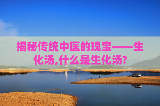 揭秘传统中医的瑰宝——生化汤,什么是生化汤? 揭秘传统中医的瑰宝——生化汤,什么是生化汤?