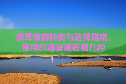 滴耳液的种类与选择指南,常用的滴耳液有哪几种 滴耳液的种类与选择指南,常用的滴耳液有哪几种