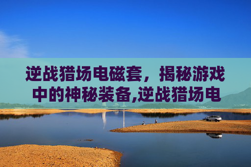 逆战猎场电磁套，揭秘游戏中的神秘装备,逆战猎场电磁套怎么获得