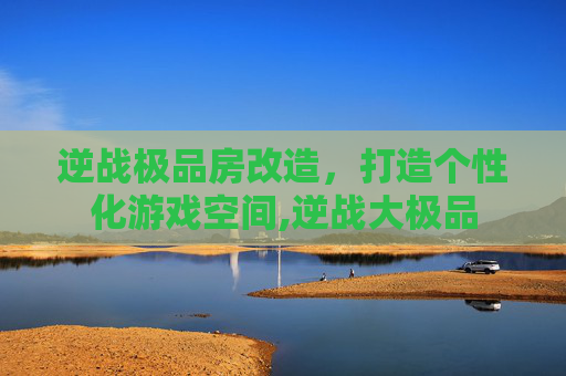逆战极品房改造，打造个性化游戏空间,逆战大极品