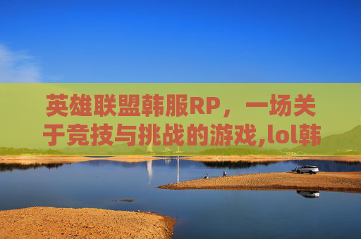 英雄联盟韩服RP，一场关于竞技与挑战的游戏,lol韩服人多吗