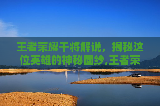 王者荣耀干将解说，揭秘这位英雄的神秘面纱,王者荣耀干将解说视频