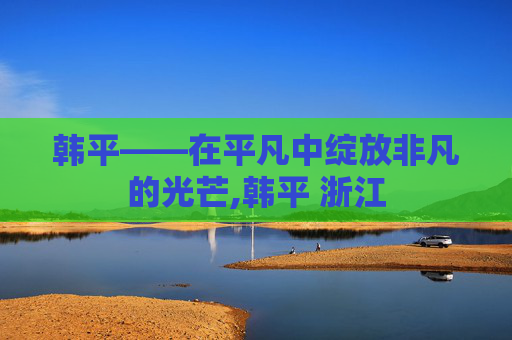 韩平——在平凡中绽放非凡的光芒,韩平 浙江
