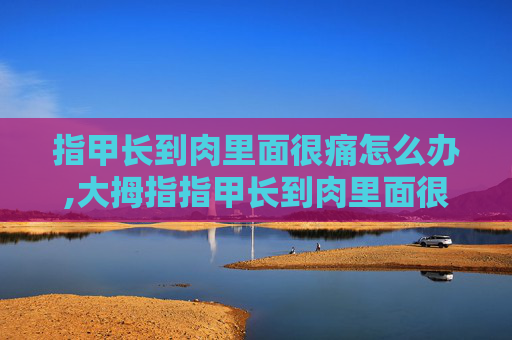 指甲长到肉里面很痛怎么办,大拇指指甲长到肉里面很痛怎么办