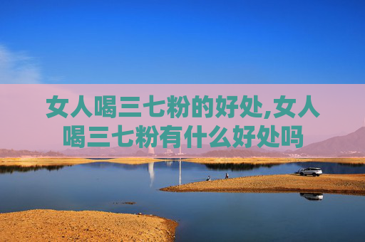女人喝三七粉的好处,女人喝三七粉有什么好处吗