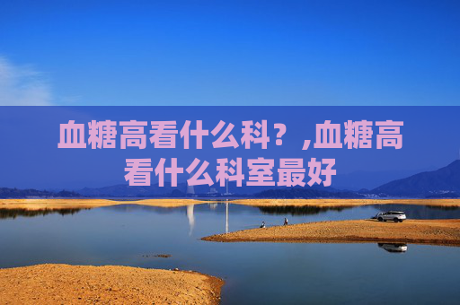 血糖高看什么科？,血糖高看什么科室最好