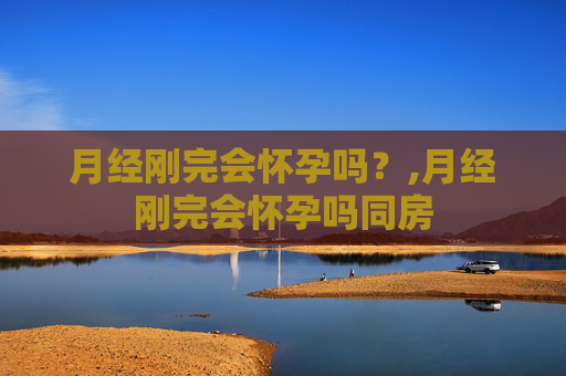 月经刚完会怀孕吗？,月经刚完会怀孕吗同房