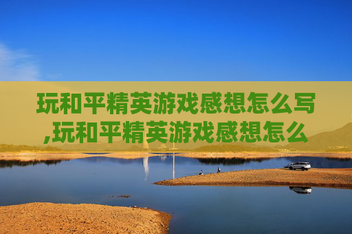 玩和平精英游戏感想怎么写,玩和平精英游戏感想怎么写简短