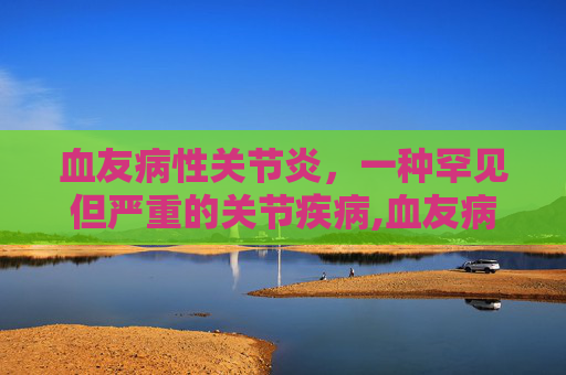 血友病性关节炎，一种罕见但严重的关节疾病,血友病性关节炎能治好吗