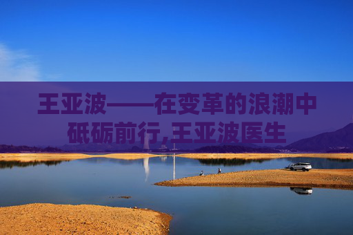 王亚波——在变革的浪潮中砥砺前行,王亚波医生