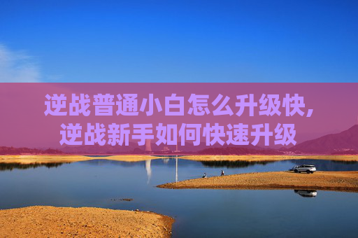 逆战普通小白怎么升级快,逆战新手如何快速升级