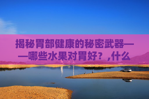 揭秘胃部健康的秘密武器——哪些水果对胃好？,什么水果对胃好处多