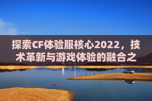 探索CF体验服核心2022，技术革新与游戏体验的融合之旅,cfm官网核心体验服资格