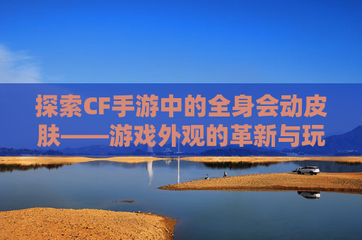 探索CF手游中的全身会动皮肤——游戏外观的革新与玩家体验的提升,CF手游中哪些角色有动作
