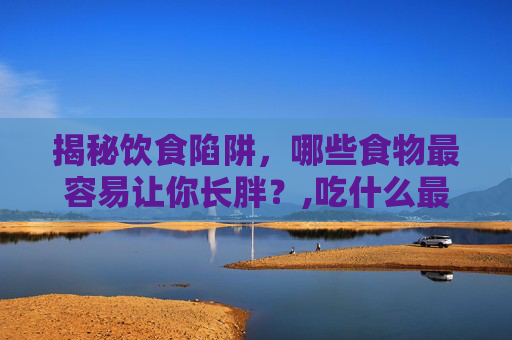 揭秘饮食陷阱，哪些食物最容易让你长胖？,吃什么最容易胖脸