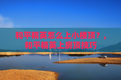 和平精英怎么上小楼顶？,和平精英上房顶技巧
