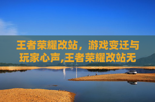 王者荣耀改站，游戏变迁与玩家心声,王者荣耀改站无