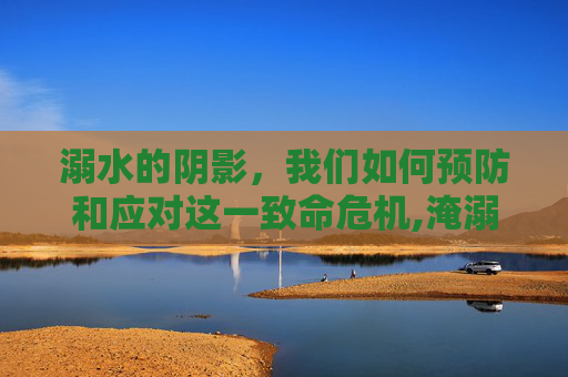 溺水的阴影，我们如何预防和应对这一致命危机,淹溺是什么意思