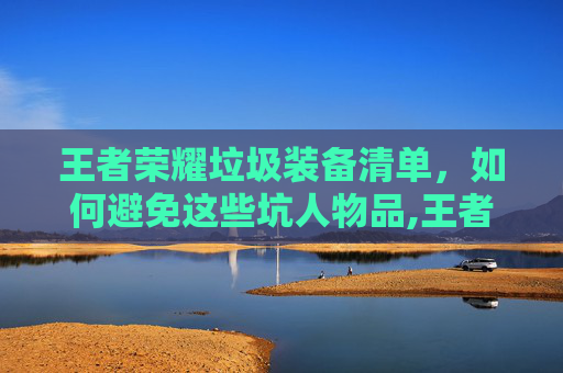 王者荣耀垃圾装备清单，如何避免这些坑人物品,王者荣耀垃圾装备清单怎么看