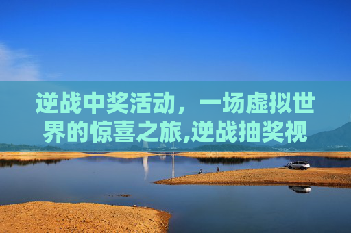 逆战中奖活动，一场虚拟世界的惊喜之旅,逆战抽奖视频