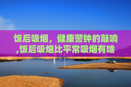 饭后吸烟，健康警钟的敲响,饭后吸烟比平常吸烟有啥区别