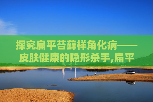 探究扁平苔藓样角化病——皮肤健康的隐形杀手,扁平苔藓样角化病严重吗
