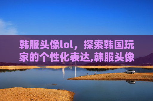 韩服头像lol，探索韩国玩家的个性化表达,韩服头像女生