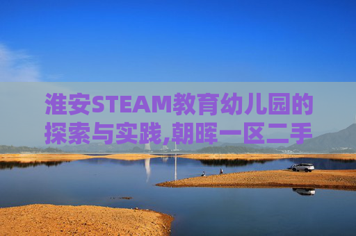 淮安STEAM教育幼儿园的探索与实践,朝晖一区二手房