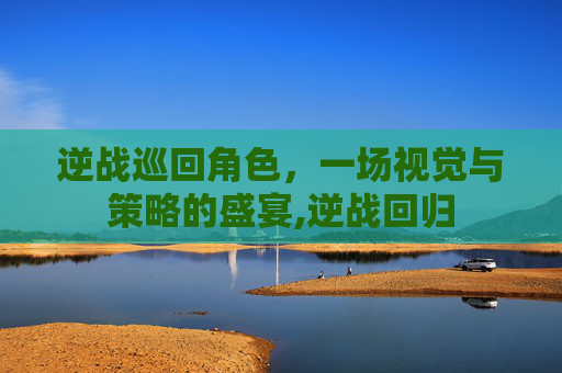 逆战巡回角色，一场视觉与策略的盛宴,逆战回归