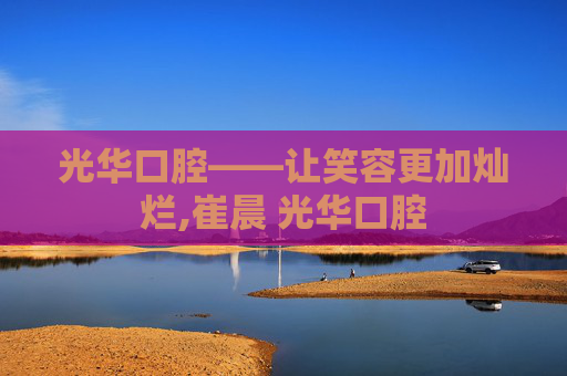 光华口腔——让笑容更加灿烂,崔晨 光华口腔