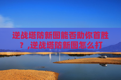 逆战塔防新图能否助你首胜？,逆战塔防新图怎么打