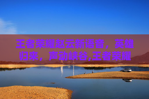 王者荣耀赵云新语音，英雄归来，声动峡谷,王者荣耀赵云新语音怎么玩