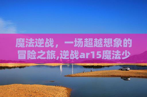 魔法逆战，一场超越想象的冒险之旅,逆战ar15魔法少女