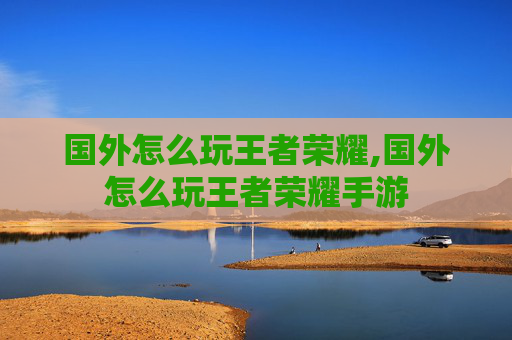 国外怎么玩王者荣耀,国外怎么玩王者荣耀手游