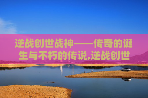 逆战创世战神——传奇的诞生与不朽的传说,逆战创世战神怎么打