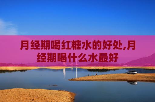月经期喝红糖水的好处,月经期喝什么水最好