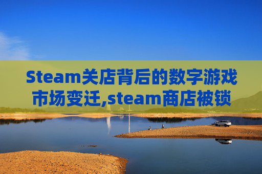 Steam关店背后的数字游戏市场变迁,steam商店被锁定怎么解除