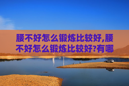 腰不好怎么锻炼比较好,腰不好怎么锻炼比较好?有哪些动作需要特别注意避免?