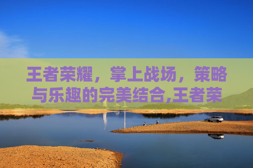王者荣耀，掌上战场，策略与乐趣的完美结合,王者荣耀有啥好玩的游戏