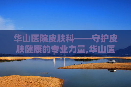 华山医院皮肤科——守护皮肤健康的专业力量,华山医院皮肤科最好的专家