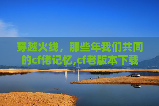 穿越火线，那些年我们共同的cf佬记忆,cf老版本下载