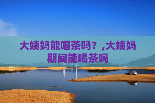 大姨妈能喝茶吗？,大姨妈期间能喝茶吗