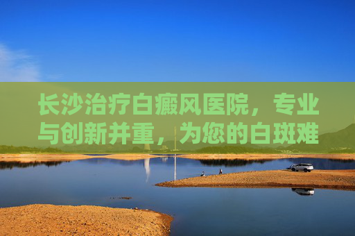 长沙治疗白癜风医院，专业与创新并重，为您的白斑难题找到解决之道,长沙白癜风中医医院