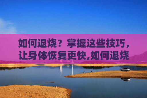 如何退烧？掌握这些技巧，让身体恢复更快,如何退烧最快儿童