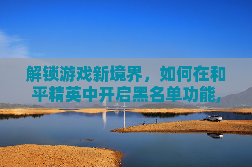 解锁游戏新境界，如何在和平精英中开启黑名单功能,和平精英黑名单在哪里解除