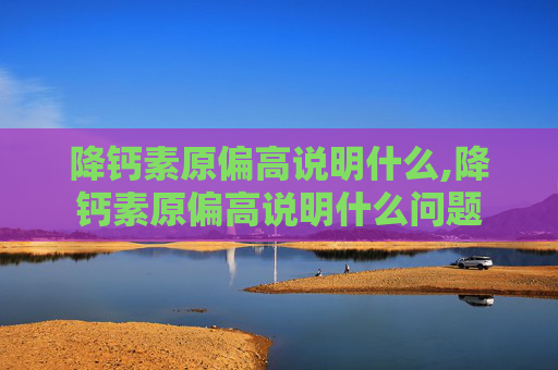 降钙素原偏高说明什么,降钙素原偏高说明什么问题