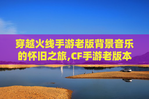 穿越火线手游老版背景音乐的怀旧之旅,CF手游老版本