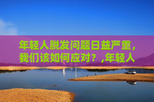 年轻人脱发问题日益严重，我们该如何应对？,年轻人脱发能恢复吗