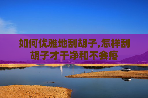 如何优雅地刮胡子,怎样刮胡子才干净和不会疼